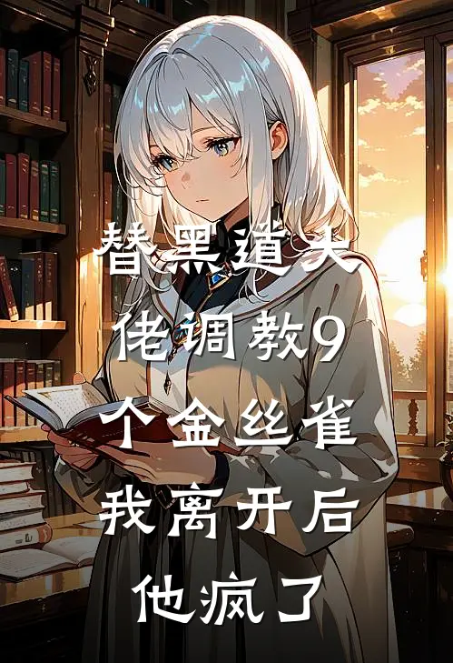 替黑道大佬调教9个金丝雀，我离开后他疯了